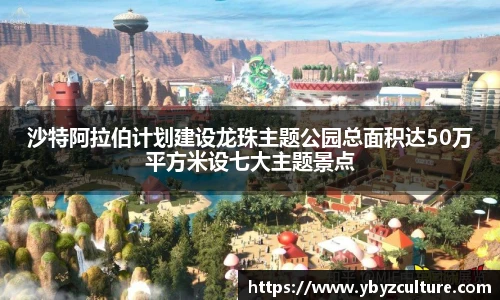 PG沙特阿拉伯计划建设龙珠主题公园总面积达50万平方米设七大主题景点